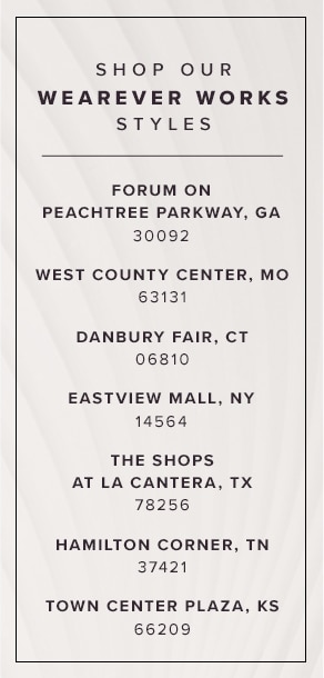 Shop Our Wearever Works Styles: Forum On Peachtree Parkway, GA 30092; West County Center, MO 63131; Danbury Fair, CT 06810; Eastview Mall, NY 14564; The Shops At La Cantera, TX 78256; Hamilton Corner, TN 37421; Town Center Plaza, KS 66209.