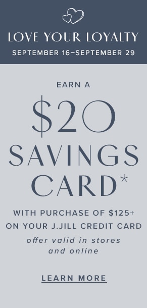 Love Your Loyalty: September 16-September 29. Earn a $20 savings card* with purchase of $125+ on your J.Jill credit card. Offer valid in stores and online. Learn more.