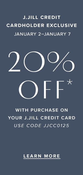 J.Jill credit cardholder exclusive: January 2-January 7. 20% off* with purchase on your J.Jill credit card. Use code JJCC0125. Learn more.