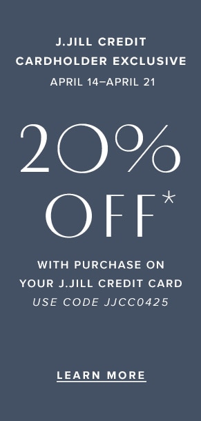 J.Jill credit cardholder exclusive: April 14-April 21. 20% off* with purchase on your J.Jill credit card. Use code JJCC0425. Learn more.