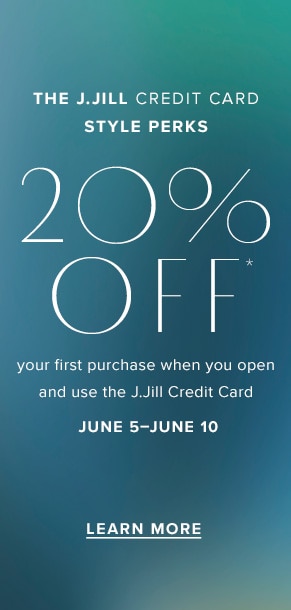 The J.Jill Credit Card Style Perks. 20% off* your first purchase when you open and use the J.Jill Credit Card. June 5-June 10. Learn More.