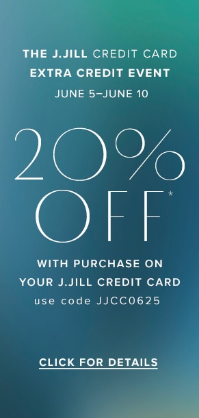 The J.Jill Credit Card Extra Credit Event. June 5-June 10. 20% off* with purchase on your J.Jill Credit Card. Use code JJCC0625. Click for details.