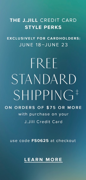 The J.Jill Credit Card Style Perks. Exclusively for cardholders: June 18-June 23. Free standard shipping‡ on orders of $75 or more with purchase on your J.Jill credit card. Use code FS0625 at checkout. Learn more.