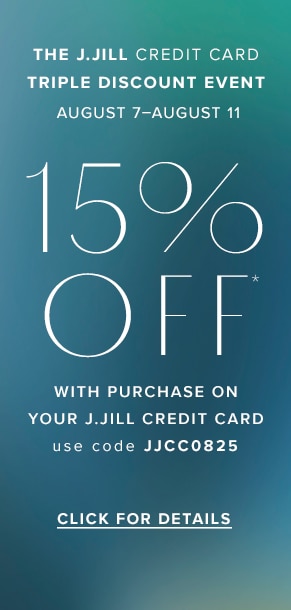 J.Jill credit card Triple Discount Event: August 7-August 11. 15% off* with purchase on your J.Jill credit card. Use code JJCC0825. Click for Details.