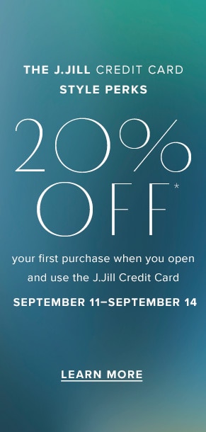 The J.Jill Credit Card Style Perks. 20% Off your first purchase when you open and use the J.Jill Credit Card. September 11-September 14. Learn More
