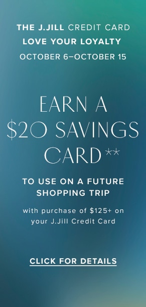 The J.Jill Credit Card: Love Your Loyalty. October 6-October 15. Earn a $20 savings card** to use on a future shopping trip with purchase of $125+ on your J.Jill Credit Card. Click for Details.