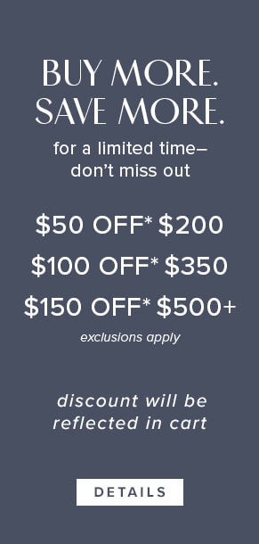 Buy more. Save more. For a limited time - don't miss out. $50 off* $200. $100 off* $350. $150 off* $500+. Exclusions apply. Discount will be reflected in cart. Click for Details.