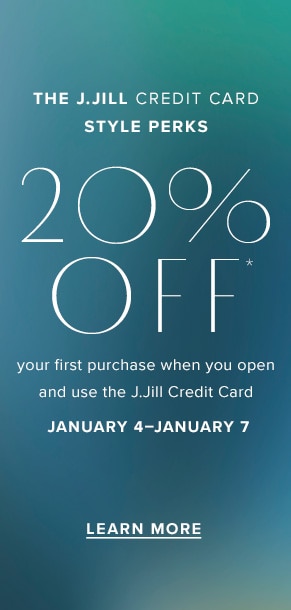 The J.Jill Credit Card Style Perks: 20% off* your first purchase when you open and use the J.Jill Credit Card January 4-January 7. Learn more.