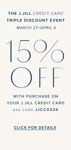 The J.Jill Credit Card Triple Discount Event. March 27-April 4. 15% off* with purchase on your J.Jill credit card. Use code JJCC0326. Click for details.