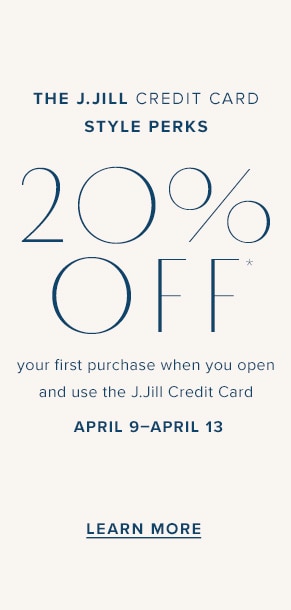 The J.Jill Credit Card Style Perks. 20% Off* your first purchase when you open and use the J.Jill Credit Card. April 9-April 12. Learn More
