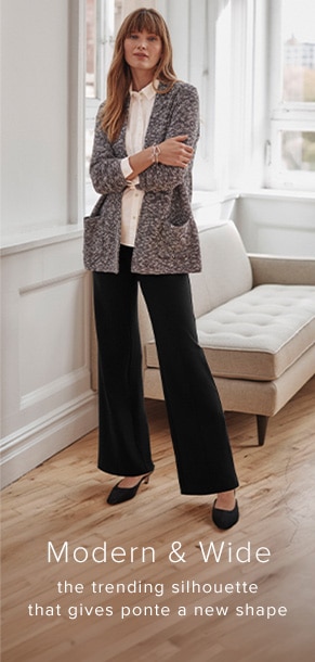 Modern and Wide. The trending silhouette that gives ponte a new shape.